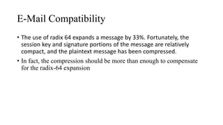 E-Mail Compatibility
• The use of radix 64 expands a message by 33%. Fortunately, the
session key and signature portions of the message are relatively
compact, and the plaintext message has been compressed.
• In fact, the compression should be more than enough to compensate
for the radix-64 expansion
 