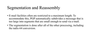 Segmentation and Reassembly
• E-mail facilities often are restricted to a maximum length. To
accommodate this, PGP automatically subdivides a messsage that is
too large into segments that are small enough to send via e-mail.
• The segmentation is done after all of the other processing, including
the radix-64 conversion.
 