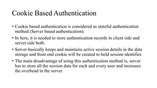 Cookie Based Authentication
• Cookie based authentication is considered as stateful authentication
method (Server based authentication).
• In here, it is needed to store authentication records in client side and
server side both.
• Server basically keeps and maintains active session details in the data
storage and front end cookie will be created to hold session identifier.
• The main disadvantage of using this authentication method is, server
has to store all the session data for each and every user and increases
the overhead in the server.
 