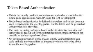 Token Based Authentication
• This is the mostly used authentication methods which is suitable for
single page applications, web APIs and for IOT development
• Token based authentication is defined as stateless and server does not
keep records about the user logged in. But the token will be generated
using credentials provided.
• The main advantage of token based authentication is client side and
server side is decoupled for the authentication mechanism which can
provide an uninterrupted workflow.
• No session information stored means simply your application can
scale and add more machines as necessary without worrying about
where the user logged in
 