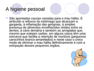 A higiene pessoal
 São apontadas causas variadas para o mau hálito. É
  atribuído a refluxos do estômago que alcançam a
  garganta, à inflamação das gengivas, à simples
  presença de alimentos envelhecidos retidos entre os
  dentes, à cárie dentária e também as amígdalas que,
  mesmo que estejam sadias, em alguns casos têm uma
  estrutura que facilita a retenção de resíduos (pequenos
  carocinhos branco-amarelados) e neste caso o único
  modo de eliminar o mau hálito definitivamente é com a
  extirpação desses pequenos órgãos.
 