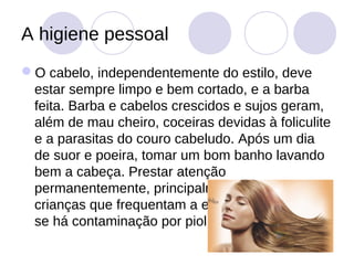 A higiene pessoal
O cabelo, independentemente do estilo, deve
 estar sempre limpo e bem cortado, e a barba
 feita. Barba e cabelos crescidos e sujos geram,
 além de mau cheiro, coceiras devidas à foliculite
 e a parasitas do couro cabeludo. Após um dia
 de suor e poeira, tomar um bom banho lavando
 bem a cabeça. Prestar atenção
 permanentemente, principalmente quanto às
 crianças que frequentam a escola, para verificar
 se há contaminação por piolhos.
 
