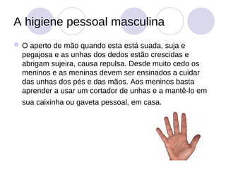 A higiene pessoal masculina
 O aperto de mão quando esta está suada, suja e
  pegajosa e as unhas dos dedos estão crescidas e
  abrigam sujeira, causa repulsa. Desde muito cedo os
  meninos e as meninas devem ser ensinados a cuidar
  das unhas dos pés e das mãos. Aos meninos basta
  aprender a usar um cortador de unhas e a mantê-lo em
  sua caixinha ou gaveta pessoal, em casa.
 