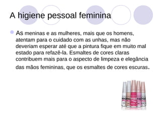 A higiene pessoal feminina
As meninas e as mulheres, mais que os homens,
  atentam para o cuidado com as unhas, mas não
  deveriam esperar até que a pintura fique em muito mal
  estado para refazê-la. Esmaltes de cores claras
  contribuem mais para o aspecto de limpeza e elegância
  das mãos femininas, que os esmaltes de cores escuras.
 