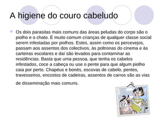 A higiene do couro cabeludo
 Os dois parasitas mais comuns das áreas peludas do corpo são o
  piolho e o chato. É muito comum crianças de qualquer classe social
  serem infestadas por piolhos. Estes, assim como os percevejos,
  passam aos assentos dos colectivos, às poltronas do cinema e às
  carteiras escolares e daí são levados para contaminar as
  residências. Basta que uma pessoa, que tenha os cabelos
  infestados, coce a cabeça ou use o pente para que algum piolho
  caia por perto. Chapéus e bonés, escovas de cabelo, pentes,
  travesseiros, encostos de cadeiras, assentos de carros são as vias
  de disseminação mais comuns.
 
