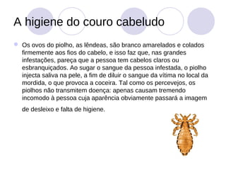 A higiene do couro cabeludo
 Os ovos do piolho, as lêndeas, são branco amarelados e colados
  firmemente aos fios do cabelo, e isso faz que, nas grandes
  infestações, pareça que a pessoa tem cabelos claros ou
  esbranquiçados. Ao sugar o sangue da pessoa infestada, o piolho
  injecta saliva na pele, a fim de diluir o sangue da vítima no local da
  mordida, o que provoca a coceira. Tal como os percevejos, os
  piolhos não transmitem doença: apenas causam tremendo
  incomodo à pessoa cuja aparência obviamente passará a imagem
   de desleixo e falta de higiene.
 