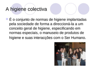 A higiene colectiva
É o conjunto de normas de higiene implantadas
 pela sociedade de forma a direccioná-la a um
 conceito geral de higiene, especificando em
 normas especiais, o manuseio de produtos de
 higiene e suas interacções com o Ser Humano.
 