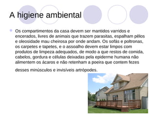 A higiene ambiental
 Os compartimentos da casa devem ser mantidos varridos e
  encerados, livres de animais que trazem parasitas, espalham pêlos
  e oleosidade mau cheirosa por onde andam. Os sofás e poltronas,
  os carpetes e tapetes, e o assoalho devem estar limpos com
  produtos de limpeza adequados, de modo a que restos de comida,
  cabelos, gordura e células deixadas pela epiderme humana não
  alimentem os ácaros e não retenham a poeira que contem fezes
  desses minúsculos e invisíveis artrópodes.
 