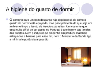 A higiene do quarto de dormir
 O conforto para um bom descanso não depende só de como o
  quarto de dormir está equipado, mas principalmente de que seja um
  ambiente limpo e isento de insectos parasitas. Um costume que
  está muito difícil de ser aceito no Portugal é a telharem das janelas
  dos quartos. Nem a indústria se empenha em produzir materiais
  adequados e baratos para esse fim, nem o Ministério da Saúde liga
  a mínima importância à questão
 