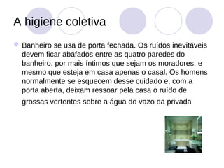A higiene coletiva
 Banheiro se usa de porta fechada. Os ruídos inevitáveis
  devem ficar abafados entre as quatro paredes do
  banheiro, por mais íntimos que sejam os moradores, e
  mesmo que esteja em casa apenas o casal. Os homens
  normalmente se esquecem desse cuidado e, com a
  porta aberta, deixam ressoar pela casa o ruído de
  grossas vertentes sobre a água do vazo da privada
 