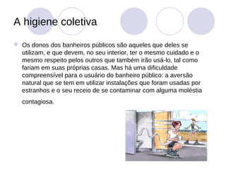 A higiene coletiva
 Os donos dos banheiros públicos são aqueles que deles se
  utilizam, e que devem, no seu interior, ter o mesmo cuidado e o
  mesmo respeito pelos outros que também irão usá-lo, tal como
  fariam em suas próprias casas. Mas há uma dificuldade
  compreensível para o usuário do banheiro público: a aversão
  natural que se tem em utilizar instalações que foram usadas por
  estranhos e o seu receio de se contaminar com alguma moléstia
  contagiosa.
 