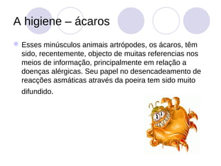 A higiene – ácaros
 Esses minúsculos animais artrópodes, os ácaros, têm
  sido, recentemente, objecto de muitas referencias nos
  meios de informação, principalmente em relação a
  doenças alérgicas. Seu papel no desencadeamento de
  reacções asmáticas através da poeira tem sido muito
  difundido.
 