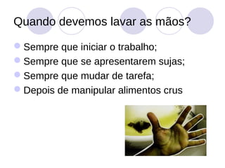 Quando devemos lavar as mãos?

Sempre que iniciar o trabalho;
Sempre que se apresentarem sujas;
Sempre que mudar de tarefa;
Depois de manipular alimentos crus
 