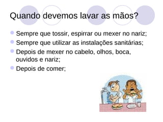 Quando devemos lavar as mãos?
Sempre que tossir, espirrar ou mexer no nariz;
Sempre que utilizar as instalações sanitárias;
Depois de mexer no cabelo, olhos, boca,
 ouvidos e nariz;
Depois de comer;
 