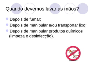 Quando devemos lavar as mãos?

Depois de fumar;
Depois de manipular e/ou transportar lixo;
Depois de manipular produtos químicos
 (limpeza e desinfecção).
 
