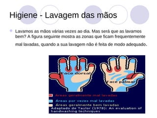 Higiene - Lavagem das mãos
 Lavamos as mãos várias vezes ao dia. Mas será que as lavamos
  bem? A figura seguinte mostra as zonas que ficam frequentemente
  mal lavadas, quando a sua lavagem não é feita de modo adequado .
 