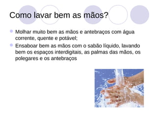 Como lavar bem as mãos?
 Molhar muito bem as mãos e antebraços com água
  corrente, quente e potável;
 Ensaboar bem as mãos com o sabão líquido, lavando
  bem os espaços interdigitais, as palmas das mãos, os
  polegares e os antebraços
 