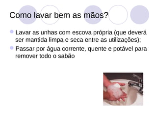 Como lavar bem as mãos?
Lavar as unhas com escova própria (que deverá
 ser mantida limpa e seca entre as utilizações);
Passar por água corrente, quente e potável para
 remover todo o sabão
 