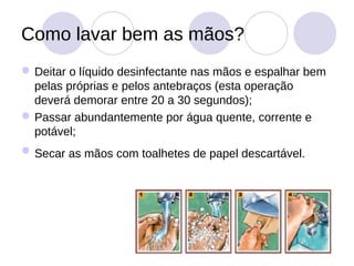 Como lavar bem as mãos?
 Deitar o líquido desinfectante nas mãos e espalhar bem
  pelas próprias e pelos antebraços (esta operação
  deverá demorar entre 20 a 30 segundos);
 Passar abundantemente por água quente, corrente e
  potável;
 Secar as mãos com toalhetes de papel descartável.
 