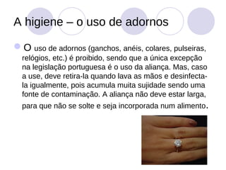 A higiene – o uso de adornos

O uso de adornos (ganchos, anéis, colares, pulseiras,
  relógios, etc.) é proibido, sendo que a única excepção
  na legislação portuguesa é o uso da aliança. Mas, caso
  a use, deve retira-la quando lava as mãos e desinfecta-
  la igualmente, pois acumula muita sujidade sendo uma
  fonte de contaminação. A aliança não deve estar larga,
  para que não se solte e seja incorporada num alimento.
 