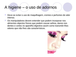 A higiene – o uso de adornos
 Deve-se evitar o uso de maquilhagem, cremes e perfumes de odor
  intenso.
 Os manipuladores devem entender que podem incorporar nos
  alimentos objectos físicos que podem causar asfixia, danos nos
  dentes e cortes no aparelho digestivo assim como transmitir-lhes
  odores que não lhes são característicos.
 