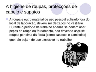 A higiene de roupas, protecções de
cabelo e sapatos
 A roupa e outro material de uso pessoal utilizado fora do
  local de laboração, devem ser deixados no vestiário.
  Durante o período de trabalho apenas se podem usar
  peças de roupa do fardamento, não devendo usar-se
  roupas por cima da farda (como casacos e camisolas)
  que não sejam de uso exclusivo no trabalho
 