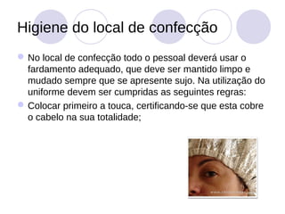 Higiene do local de confecção
 No local de confecção todo o pessoal deverá usar o
  fardamento adequado, que deve ser mantido limpo e
  mudado sempre que se apresente sujo. Na utilização do
  uniforme devem ser cumpridas as seguintes regras:
 Colocar primeiro a touca, certificando-se que esta cobre
  o cabelo na sua totalidade;
 