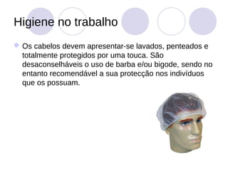 Higiene no trabalho
 Os cabelos devem apresentar-se lavados, penteados e
  totalmente protegidos por uma touca. São
  desaconselháveis o uso de barba e/ou bigode, sendo no
  entanto recomendável a sua protecção nos indivíduos
  que os possuam.
 