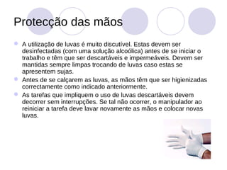 Protecção das mãos
 A utilização de luvas é muito discutível. Estas devem ser
  desinfectadas (com uma solução alcoólica) antes de se iniciar o
  trabalho e têm que ser descartáveis e impermeáveis. Devem ser
  mantidas sempre limpas trocando de luvas caso estas se
  apresentem sujas.
 Antes de se calçarem as luvas, as mãos têm que ser higienizadas
  correctamente como indicado anteriormente.
 As tarefas que impliquem o uso de luvas descartáveis devem
  decorrer sem interrupções. Se tal não ocorrer, o manipulador ao
  reiniciar a tarefa deve lavar novamente as mãos e colocar novas
  luvas.
 