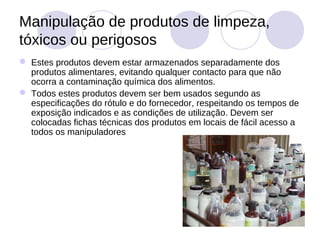 Manipulação de produtos de limpeza,
tóxicos ou perigosos
 Estes produtos devem estar armazenados separadamente dos
  produtos alimentares, evitando qualquer contacto para que não
  ocorra a contaminação química dos alimentos.
 Todos estes produtos devem ser bem usados segundo as
  especificações do rótulo e do fornecedor, respeitando os tempos de
  exposição indicados e as condições de utilização. Devem ser
  colocadas fichas técnicas dos produtos em locais de fácil acesso a
  todos os manipuladores
 