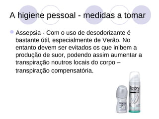 A higiene pessoal - medidas a tomar
Assepsia - Com o uso de desodorizante é
 bastante útil, especialmente de Verão. No
 entanto devem ser evitados os que inibem a
 produção de suor, podendo assim aumentar a
 transpiração noutros locais do corpo –
 transpiração compensatória.
 