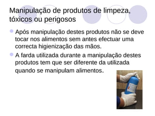 Manipulação de produtos de limpeza,
tóxicos ou perigosos
Após manipulação destes produtos não se deve
 tocar nos alimentos sem antes efectuar uma
 correcta higienização das mãos.
A farda utilizada durante a manipulação destes
 produtos tem que ser diferente da utilizada
 quando se manipulam alimentos.
 