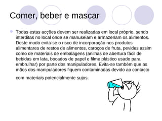 Comer, beber e mascar
 Todas estas acções devem ser realizadas em local próprio, sendo
  interditas no local onde se manuseiam e armazenam os alimentos.
  Deste modo evita-se o risco de incorporação nos produtos
  alimentares de restos de alimentos, caroços de fruta, pevides assim
  como de materiais de embalagens (anilhas de abertura fácil de
  bebidas em lata, bocados de papel e filme plástico usado para
  embrulhar) por parte dos manipuladores. Evita-se também que as
  mãos dos manipuladores fiquem contaminadas devido ao contacto
  com materiais potencialmente sujos.
 
