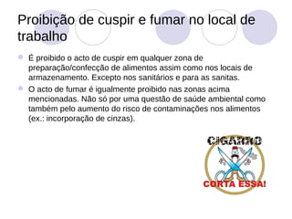 Proibição de cuspir e fumar no local de
trabalho
 É proibido o acto de cuspir em qualquer zona de
  preparação/confecção de alimentos assim como nos locais de
  armazenamento. Excepto nos sanitários e para as sanitas.
 O acto de fumar é igualmente proibido nas zonas acima
  mencionadas. Não só por uma questão de saúde ambiental como
  também pelo aumento do risco de contaminações nos alimentos
  (ex.: incorporação de cinzas).
 