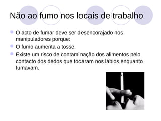 Não ao fumo nos locais de trabalho
 O acto de fumar deve ser desencorajado nos
  manipuladores porque:
 O fumo aumenta a tosse;
 Existe um risco de contaminação dos alimentos pelo
  contacto dos dedos que tocaram nos lábios enquanto
  fumavam.
 