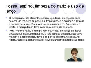Tosse, espirro, limpeza do nariz e uso de
lenço
 O manipulador de alimentos sempre que tossir ou espirrar deve
  colocar um toalhete de papel em frente à boca e ao nariz e desviar
  a cabeça para que não o faça sobre os alimentos. Ao retomar a
  tarefa, o manipulador deve lavar correctamente as mãos.
 Para limpar o nariz, o manipulador deve usar um lenço de papel
  descartável, usando e deitando-o fora logo de seguida. Não deve
  manter o lenço consigo, devido ao perigo de contaminação. Ao
  retomar a tarefa, o manipulador deve lavar correctamente as mãos.
 