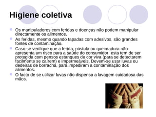 Higiene coletiva
 Os manipuladores com feridas e doenças não podem manipular
  directamente os alimentos.
 As feridas, mesmo quando tapadas com adesivos, são grandes
  fontes de contaminação.
 Caso se verifique que a ferida, pústula ou queimadura não
  apresenta um risco para a saúde do consumidor, esta tem de ser
  protegida com pensos estanques de cor viva (para se detectarem
  facilmente se caírem) e impermeáveis. Devem-se usar luvas ou
  dedeiras de borracha, para impedirem a contaminação dos
  alimentos.
 O facto de se utilizar luvas não dispensa a lavagem cuidadosa das
  mãos.
 