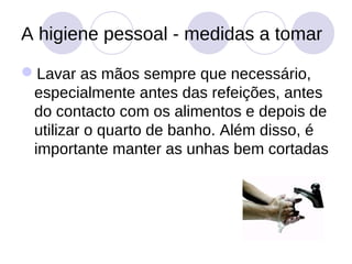 A higiene pessoal - medidas a tomar

Lavar as mãos sempre que necessário,
 especialmente antes das refeições, antes
 do contacto com os alimentos e depois de
 utilizar o quarto de banho. Além disso, é
 importante manter as unhas bem cortadas
 