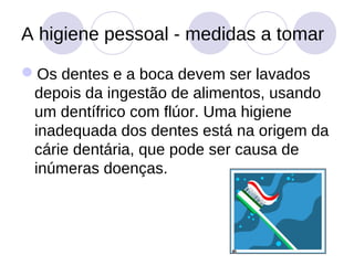 A higiene pessoal - medidas a tomar

Os dentes e a boca devem ser lavados
 depois da ingestão de alimentos, usando
 um dentífrico com flúor. Uma higiene
 inadequada dos dentes está na origem da
 cárie dentária, que pode ser causa de
 inúmeras doenças.
 