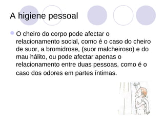 A higiene pessoal
O cheiro do corpo pode afectar o
 relacionamento social, como é o caso do cheiro
 de suor, a bromidrose, (suor malcheiroso) e do
 mau hálito, ou pode afectar apenas o
 relacionamento entre duas pessoas, como é o
 caso dos odores em partes íntimas.
 