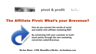 The Affiliate Pivot: What’s your Brevenue?

                 How do you connect the worlds of social
                 and mobile with affiliate marketing ROI?

                 By connecting with your customer at multi-
                 touch points through the new marketing
                 conversion called Brevenue.



      Declan Dunn - CEO, DunnDirectMedia - declandunn.com
 