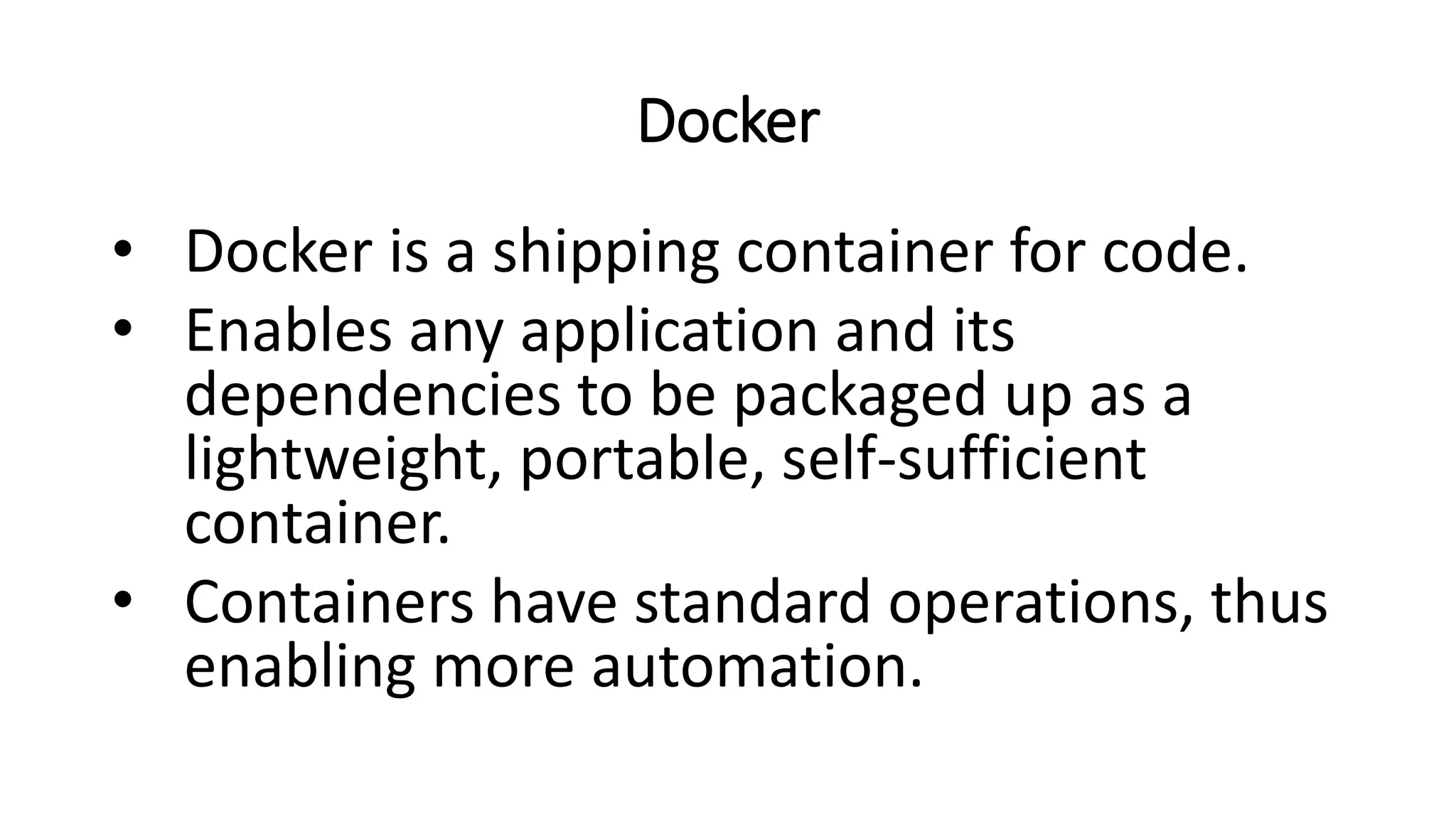 Docker
• Docker is a shipping container for code.
• Enables any application and its
dependencies to be packaged up as a
lightweight, portable, self-sufficient
container.
• Containers have standard operations, thus
enabling more automation.
 