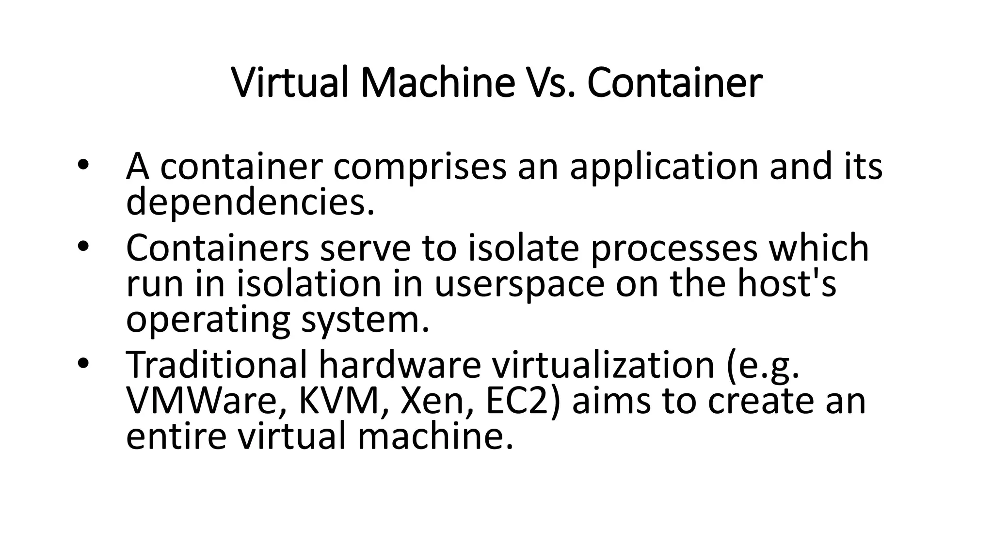 Virtual Machine Vs. Container
• A container comprises an application and its
dependencies.
• Containers serve to isolate processes which
run in isolation in userspace on the host's
operating system.
• Traditional hardware virtualization (e.g.
VMWare, KVM, Xen, EC2) aims to create an
entire virtual machine.
 