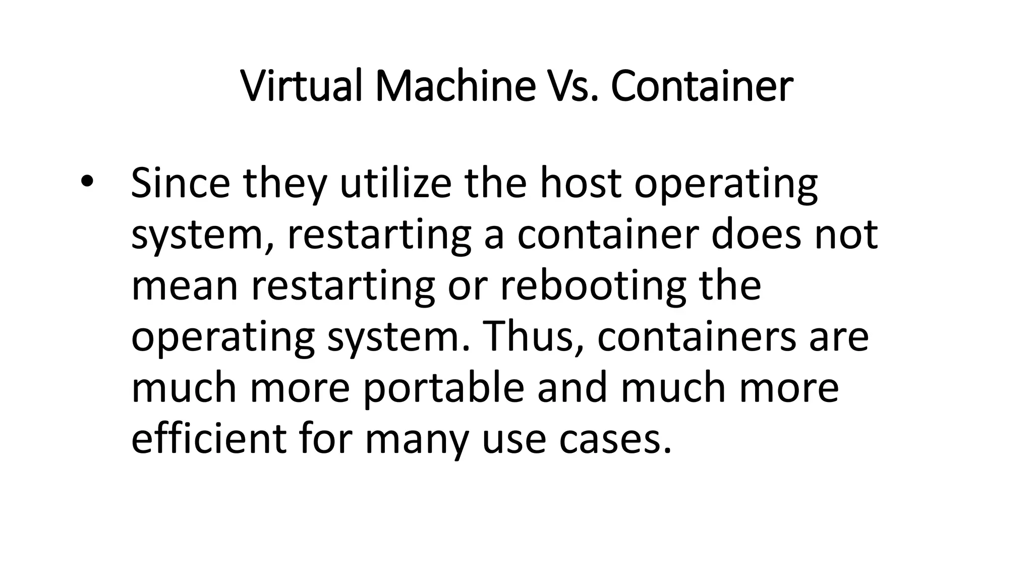 Virtual Machine Vs. Container
• Since they utilize the host operating
system, restarting a container does not
mean restarting or rebooting the
operating system. Thus, containers are
much more portable and much more
efficient for many use cases.
 