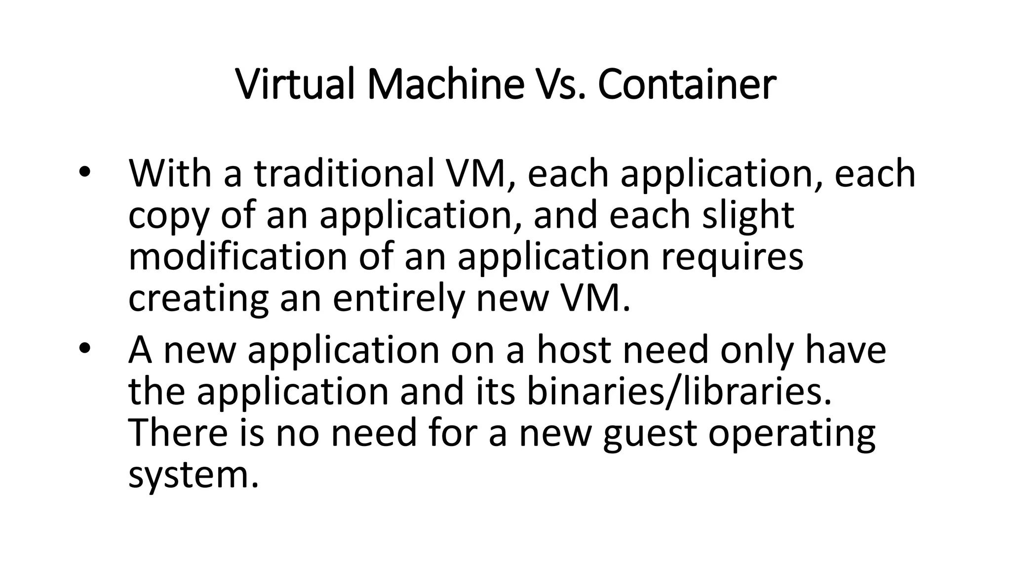 Virtual Machine Vs. Container
• With a traditional VM, each application, each
copy of an application, and each slight
modification of an application requires
creating an entirely new VM.
• A new application on a host need only have
the application and its binaries/libraries.
There is no need for a new guest operating
system.
 