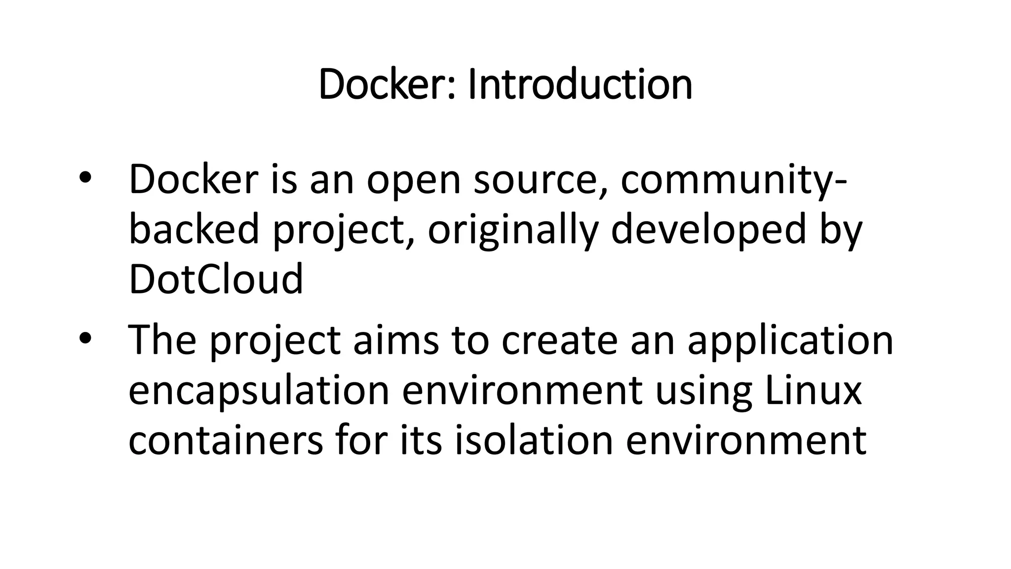 Docker: Introduction
• Docker is an open source, community-
backed project, originally developed by
DotCloud
• The project aims to create an application
encapsulation environment using Linux
containers for its isolation environment
 