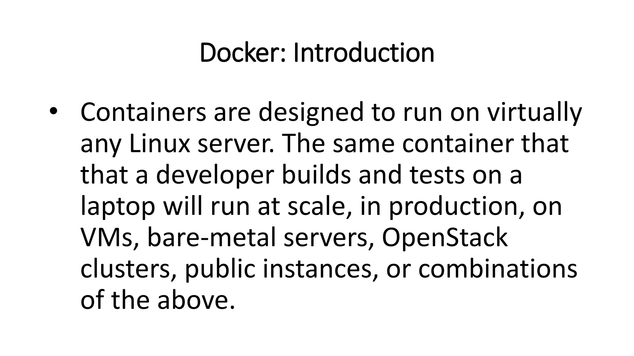 Docker: Introduction
• Containers are designed to run on virtually
any Linux server. The same container that
that a developer builds and tests on a
laptop will run at scale, in production, on
VMs, bare-metal servers, OpenStack
clusters, public instances, or combinations
of the above.
 