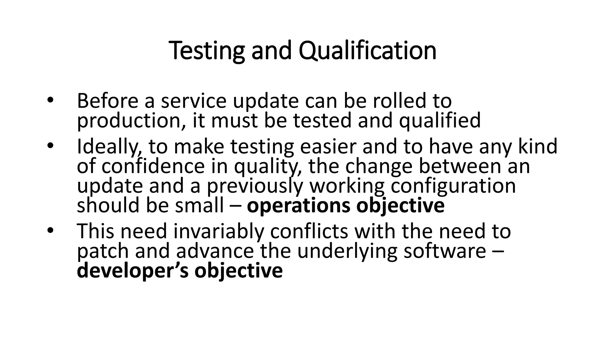 Testing and Qualification
• Before a service update can be rolled to
production, it must be tested and qualified
• Ideally, to make testing easier and to have any kind
of confidence in quality, the change between an
update and a previously working configuration
should be small – operations objective
• This need invariably conflicts with the need to
patch and advance the underlying software –
developer’s objective
 