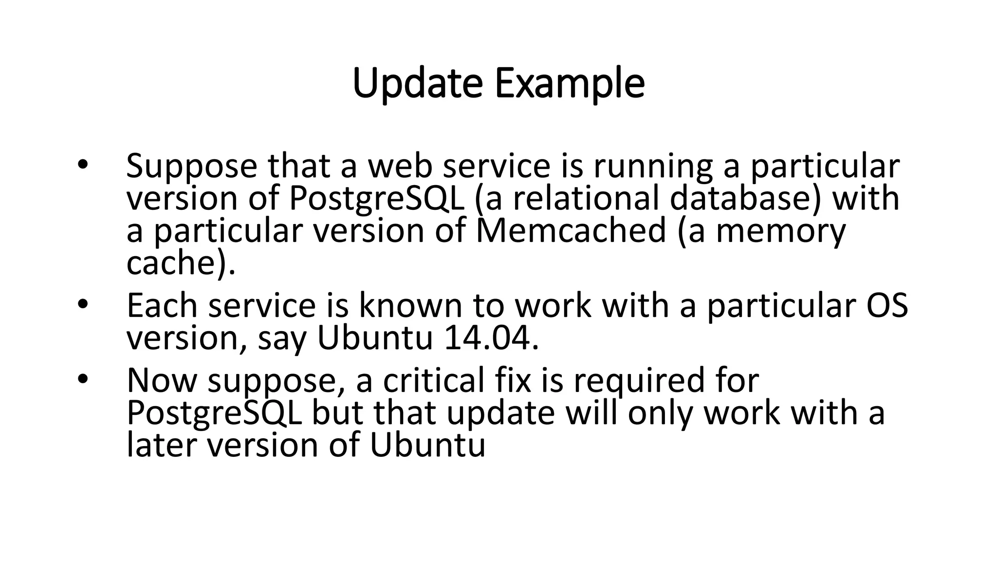 Update Example
• Suppose that a web service is running a particular
version of PostgreSQL (a relational database) with
a particular version of Memcached (a memory
cache).
• Each service is known to work with a particular OS
version, say Ubuntu 14.04.
• Now suppose, a critical fix is required for
PostgreSQL but that update will only work with a
later version of Ubuntu
 