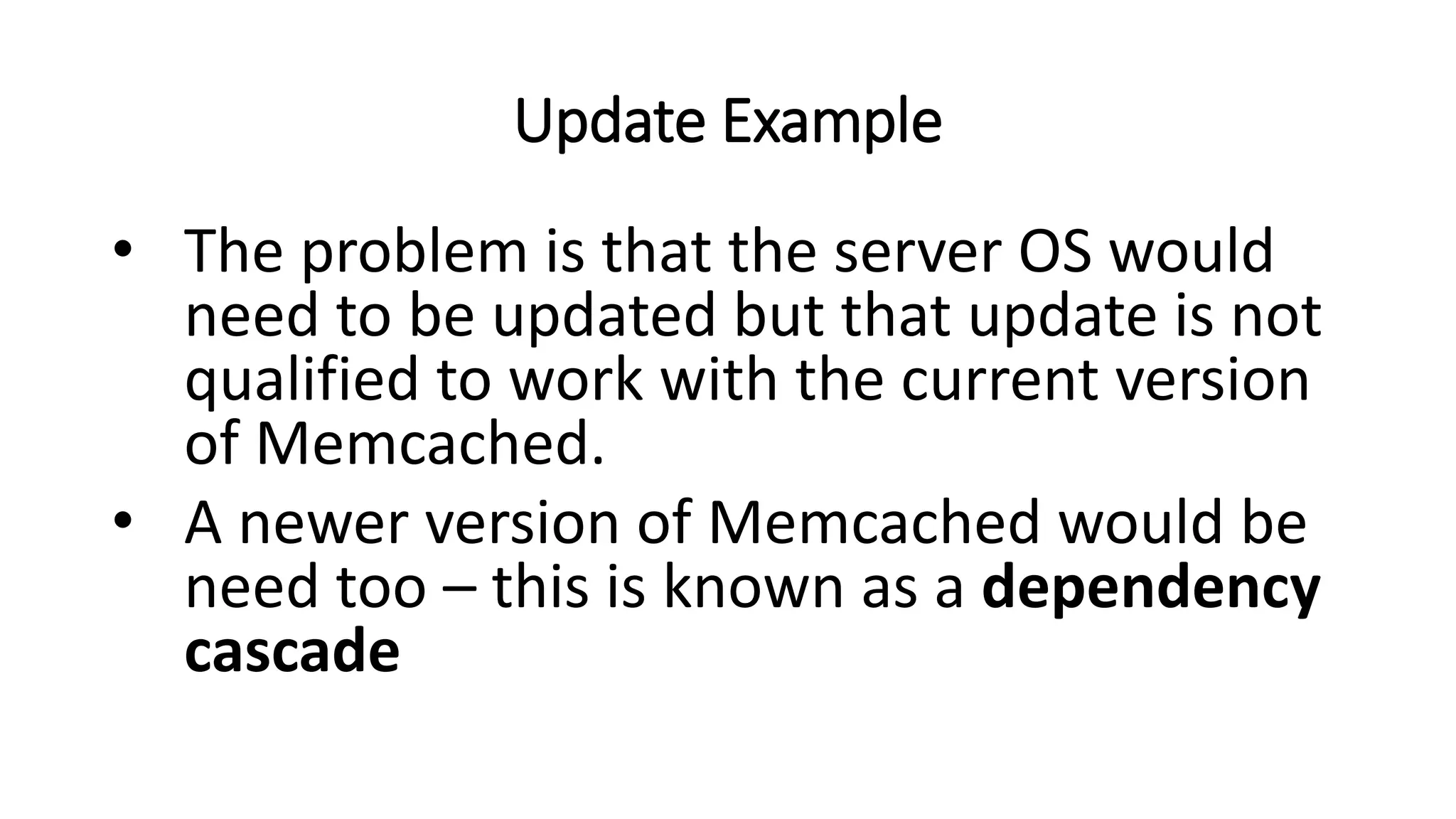 Update Example
• The problem is that the server OS would
need to be updated but that update is not
qualified to work with the current version
of Memcached.
• A newer version of Memcached would be
need too – this is known as a dependency
cascade
 